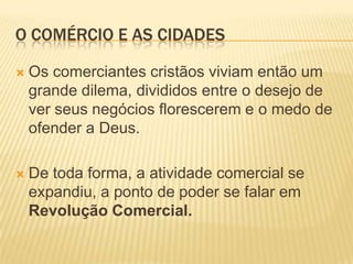 O COMÉRCIO E AS CIDADES

   Os comerciantes cristãos viviam então um
    grande dilema, divididos entre o desejo de
    ver seus negócios florescerem e o medo de
    ofender a Deus.

   De toda forma, a atividade comercial se
    expandiu, a ponto de poder se falar em
    Revolução Comercial.
 