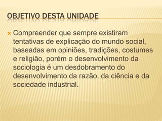 OBJETIVO DESTA UNIDADE

   Compreender que sempre existiram
    tentativas de explicação do mundo social,
    baseadas em opiniões, tradições, costumes
    e religião, porém o desenvolvimento da
    sociologia é um desdobramento do
    desenvolvimento da razão, da ciência e da
    sociedade industrial.
 