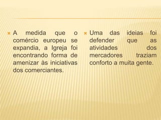    A medida que o               Uma das ideias foi
    comércio europeu se           defender     que       as
    expandia, a Igreja foi        atividades           dos
    encontrando forma de          mercadores       traziam
    amenizar às iniciativas       conforto a muita gente.
    dos comerciantes.
 