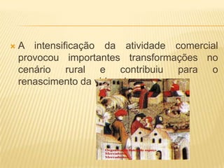    A intensificação da atividade comercial
    provocou importantes transformações no
    cenário rural e contribuiu para o
    renascimento da vida urbana.
 