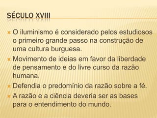 SÉCULO XVIII

 O iluminismo é considerado pelos estudiosos
  o primeiro grande passo na construção de
  uma cultura burguesa.
 Movimento de ideias em favor da liberdade
  de pensamento e do livre curso da razão
  humana.
 Defendia o predomínio da razão sobre a fé.

 A razão e a ciência deveria ser as bases
  para o entendimento do mundo.
 