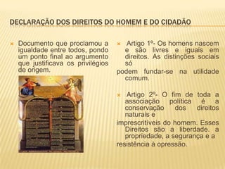 DECLARAÇÃO DOS DIREITOS DO HOMEM E DO CIDADÃO

   Documento que proclamou a          Artigo 1º- Os homens nascem
    igualdade entre todos, pondo       e são livres e iguais em
    um ponto final ao argumento        direitos. As distinções sociais
    que justificava os privilégios     só
    de origem.                       podem fundar-se na utilidade
                                       comum.

                                       Artigo 2º- O fim de toda a
                                        associação política é a
                                        conservação     dos   direitos
                                        naturais e
                                     imprescritíveis do homem. Esses
                                        Direitos são a liberdade. a
                                        propriedade, a segurança e a
                                     resistência à opressão.
 