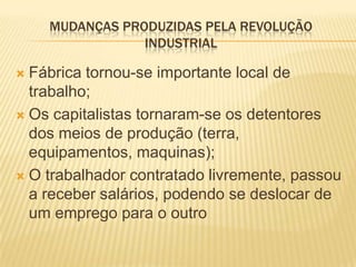 MUDANÇAS PRODUZIDAS PELA REVOLUÇÃO
                INDUSTRIAL

 Fábrica tornou-se importante local de
  trabalho;
 Os capitalistas tornaram-se os detentores
  dos meios de produção (terra,
  equipamentos, maquinas);
 O trabalhador contratado livremente, passou
  a receber salários, podendo se deslocar de
  um emprego para o outro
 