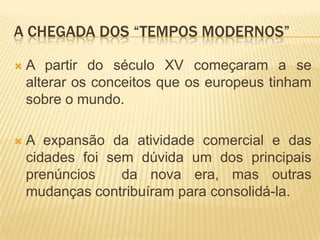 A CHEGADA DOS “TEMPOS MODERNOS”

   A partir do século XV começaram a se
    alterar os conceitos que os europeus tinham
    sobre o mundo.

   A expansão da atividade comercial e das
    cidades foi sem dúvida um dos principais
    prenúncios    da nova era, mas outras
    mudanças contribuíram para consolidá-la.
 