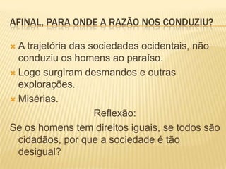 AFINAL, PARA ONDE A RAZÃO NOS CONDUZIU?

 A trajetória das sociedades ocidentais, não
  conduziu os homens ao paraíso.
 Logo surgiram desmandos e outras
  explorações.
 Misérias.

                    Reflexão:
Se os homens tem direitos iguais, se todos são
  cidadãos, por que a sociedade é tão
  desigual?
 