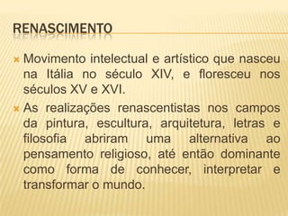 RENASCIMENTO

 Movimento intelectual e artístico que nasceu
  na Itália no século XIV, e floresceu nos
  séculos XV e XVI.
 As realizações renascentistas nos campos
  da pintura, escultura, arquitetura, letras e
  filosofia abriram uma alternativa ao
  pensamento religioso, até então dominante
  como forma de conhecer, interpretar e
  transformar o mundo.
 