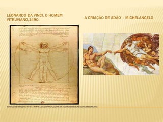 LEONARDO DA VINCI. O HOMEM
VITRUVIANO,1490.                                                      A CRIAÇÃO DE ADÃO – MICHELANGELO




FONTE DAS IMAGENS: HTTP://WWW.ESTUDOPRATICO.COM.BR/CARACTERISTICAS-DO-RENASCIMENTO/
 