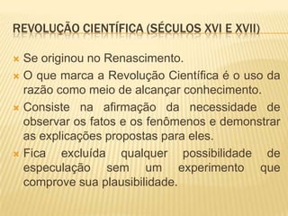 REVOLUÇÃO CIENTÍFICA (SÉCULOS XVI E XVII)

 Se originou no Renascimento.
 O que marca a Revolução Científica é o uso da
  razão como meio de alcançar conhecimento.
 Consiste na afirmação da necessidade de
  observar os fatos e os fenômenos e demonstrar
  as explicações propostas para eles.
 Fica   excluída qualquer possibilidade de
  especulação sem um experimento que
  comprove sua plausibilidade.
 