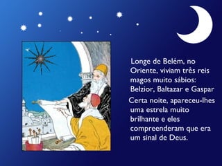 Longe de Belém, no
Oriente, viviam três reis
magos muito sábios:
Belzior, Baltazar e Gaspar
Certa noite, apareceu-lhes
uma estrela muito
brilhante e eles
compreenderam que era
um sinal de Deus.

 