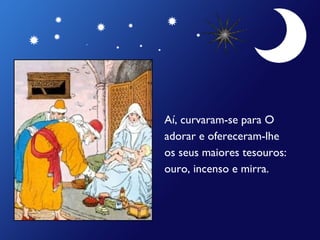 Aí, curvaram-se para O
adorar e ofereceram-lhe
os seus maiores tesouros:
ouro, incenso e mirra.

 