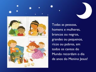 Todas as pessoas,
homens e mulheres,
brancos ou negros,
grandes ou pequenos,
ricos ou pobres, em
todos os cantos do
Mundo recordam o dia
de anos do Menino Jesus!

 