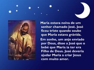 Maria estava noiva de um
senhor chamado José. José
ficou triste quando soube
que Maria estava grávida.
Em sonho, um anjo enviado
por Deus, disse a José que o
bebé que Maria ia ter era
Filho de Deus. José deveria
ajudar Maria a criar Jesus
com muito amor.

 
