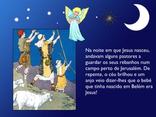 Na noite em que Jesus nasceu,
andavam alguns pastores a
guardar os seus rebanhos num
campo perto de Jerusalém. De
repente, o céu brilhou e um
anjo veio dizer-lhes que o bebé
que tinha nascido em Belém era
Jesus!

 