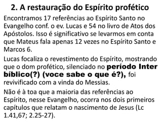 2. A restauração do Espírito profético
Encontramos 17 referências ao Espírito Santo no
Evangelho conf. o ev. Lucas e 54 no livro de Atos dos
Apóstolos. Isso é significativo se levarmos em conta
que Mateus fala apenas 12 vezes no Espírito Santo e
Marcos 6.
Lucas focaliza o revestimento do Espírito, mostrando
que o dom profético, silenciado no período Inter
bíblico(?) (voce sabe o que é?), foi
revivificado com a vinda do Messias.
Não é à toa que a maioria das referências ao
Espírito, nesse Evangelho, ocorra nos dois primeiros
capítulos que relatam o nascimento de Jesus (Lc
1.41,67; 2.25-27).
 