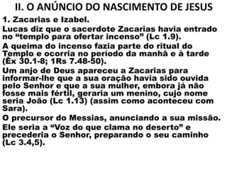 II. O ANÚNCIO DO NASCIMENTO DE JESUS
1. Zacarias e Izabel.
Lucas diz que o sacerdote Zacarias havia entrado
no “templo para ofertar incenso” (Lc 1.9).
A queima do incenso fazia parte do ritual do
Templo e ocorria no período da manhã e à tarde
(Êx 30.1-8; 1Rs 7.48-50).
Um anjo de Deus apareceu a Zacarias para
informar-lhe que a sua oração havia sido ouvida
pelo Senhor e que a sua mulher, embora já não
fosse mais fértil, geraria um menino, cujo nome
seria João (Lc 1.13) (assim como aconteceu com
Sara).
O precursor do Messias, anunciando a sua missão.
Ele seria a “Voz do que clama no deserto” e
precederia o Senhor, preparando o seu caminho
(Lc 3.4,5).
 