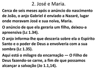 2. José e Maria.
Cerca de seis meses após o anúncio do nascimento
de João, o anjo Gabriel é enviado a Nazaré, lugar
onde moravam José e sua noiva, Maria.
O anúncio de que ela geraria um filho, deixou-a
apreensiva (Lc 1.34).
O anjo informa-lhe que desceria sobre ela o Espírito
Santo e o poder de Deus a envolveria com a sua
sombra (Lc 1.35).
Aqui está o milagre da encarnação — O Filho de
Deus fazendo-se carne, a fim de que possamos
alcançar a salvação (Jo 1.1,14).
 
