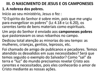 III. O NASCIMENTO DE JESUS E OS CAMPONESES
1. A nobreza dos pobres.
Início ao seu ministério, Jesus o fez :
“O Espírito do Senhor é sobre mim, pois que me ungiu
para evangelizar os pobres” (Lc 4.18 e Lc 6.20), os
carentes tanto de bens materiais como espirituais.
Um anjo do Senhor é enviado aos camponeses pobres
que pastoreavam os seus rebanhos no campo.
Dedicou total atenção as minorias do seu tempo: as
mulheres, crianças, gentios, leprosos, etc.
Foi chamado de amigo de publicanos e pecadores. Temos
atendido os desvalidos em suas necessidades? Será que
temos seguido o exemplo do Salvador? Como “sal” da
terra e “luz” do mundo precisamos revelar Cristo aos
carentes e necessitados, pois eles conhecerão o amor de
Cristo mediante as nossas ações.
 