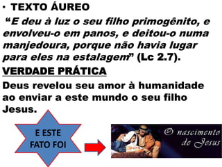 • TEXTO ÁUREO
“E deu à luz o seu filho primogênito, e
envolveu-o em panos, e deitou-o numa
manjedoura, porque não havia lugar
para eles na estalagem” (Lc 2.7).
VERDADE PRÁTICA
Deus revelou seu amor à humanidade
ao enviar a este mundo o seu filho
Jesus.
E ESTE
FATO FOI
 