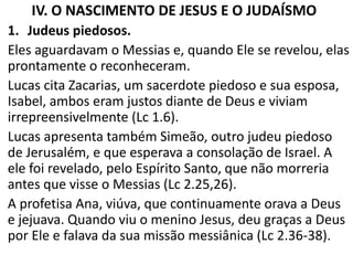 IV. O NASCIMENTO DE JESUS E O JUDAÍSMO
1. Judeus piedosos.
Eles aguardavam o Messias e, quando Ele se revelou, elas
prontamente o reconheceram.
Lucas cita Zacarias, um sacerdote piedoso e sua esposa,
Isabel, ambos eram justos diante de Deus e viviam
irrepreensivelmente (Lc 1.6).
Lucas apresenta também Simeão, outro judeu piedoso
de Jerusalém, e que esperava a consolação de Israel. A
ele foi revelado, pelo Espírito Santo, que não morreria
antes que visse o Messias (Lc 2.25,26).
A profetisa Ana, viúva, que continuamente orava a Deus
e jejuava. Quando viu o menino Jesus, deu graças a Deus
por Ele e falava da sua missão messiânica (Lc 2.36-38).
 