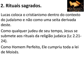 2. Rituais sagrados.
Lucas coloca o cristianismo dentro do contexto
do judaísmo e não como uma seita derivada
deste.
Como qualquer judeu de seu tempo, Jesus se
submete aos rituais da religião judaica (Lc 2.21-
24).
Como Homem Perfeito, Ele cumpriu toda a lei
de Moisés.
 