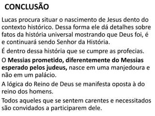 CONCLUSÃO
Lucas procura situar o nascimento de Jesus dento do
contexto histórico. Dessa forma ele dá detalhes sobre
fatos da história universal mostrando que Deus foi, é
e continuará sendo Senhor da História.
É dentro dessa história que se cumpre as profecias.
O Messias prometido, diferentemente do Messias
esperado pelos judeus, nasce em uma manjedoura e
não em um palácio.
A lógica do Reino de Deus se manifesta oposta à do
reino dos homens.
Todos aqueles que se sentem carentes e necessitados
são convidados a participarem dele.
 