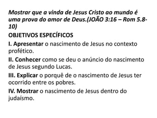 Mostrar que a vinda de Jesus Cristo ao mundo é
uma prova do amor de Deus.(JOÃO 3:16 – Rom 5.8-
10)
OBJETIVOS ESPECÍFICOS
I. Apresentar o nascimento de Jesus no contexto
profético.
II. Conhecer como se deu o anúncio do nascimento
de Jesus segundo Lucas.
III. Explicar o porquê de o nascimento de Jesus ter
ocorrido entre os pobres.
IV. Mostrar o nascimento de Jesus dentro do
judaísmo.
 