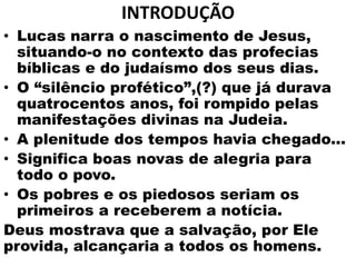 INTRODUÇÃO
• Lucas narra o nascimento de Jesus,
situando-o no contexto das profecias
bíblicas e do judaísmo dos seus dias.
• O “silêncio profético”,(?) que já durava
quatrocentos anos, foi rompido pelas
manifestações divinas na Judeia.
• A plenitude dos tempos havia chegado...
• Significa boas novas de alegria para
todo o povo.
• Os pobres e os piedosos seriam os
primeiros a receberem a notícia.
Deus mostrava que a salvação, por Ele
provida, alcançaria a todos os homens.
 