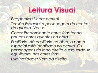    Perspectiva Linear central
   Tensão Espacial:A personagem do centro
    do quadro ,Venus
   Cores: Predominante cores frias tendo
    poucas cores quentes na obra.
   Equilíbrio: Há equilíbrio na obra, o ponto
    espacial está localizado no centro. Os
    personagens do lado direito e esquerdo se
    equilibram, nas cores frias.
   Luminosidade: Vem da direita.
 