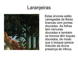 Laranjeiras
        Estas árvores estão
        carregadas de flores
        brancas com pontas
        douradas. As folhas
        tem nervuras
        douradas e também
        os troncos têm toques
        dourados, de modo
        que o bosque parece
        imbuído da divina
        presença de Vênus.
 