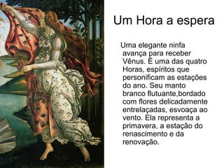 Um Hora a espera
 Uma elegante ninfa
 avança para receber
 Vênus. É uma das quatro
 Horas, espíritos que
 personificam as estações
 do ano. Seu manto
 branco flutuante,bordado
 com flores delicadamente
 entrelaçadas, esvoaça ao
 vento. Ela representa a
 primavera, a estação do
 renascimento e da
 renovação.
 