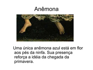 Anêmona




Uma única anêmona azul está em flor
aos pés da ninfa. Sua presença
reforça a idéia da chegada da
primavera.
 