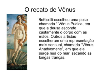 O recato de Vênus
    Botticelli escolheu uma pose
    chamada “ Vênus Pudica, em
    que a deusa esconde
    castamente o corpo com as
    mãos. Outros artistas
    escolheram uma representação
    mais sensual, chamada “Vênus
    Anadyomene”, em que ela
    surge nua do mar, secando as
    longas tranças.
 