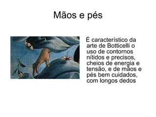 Mãos e pés

      É característico da
      arte de Botticelli o
      uso de contornos
      nítidos e precisos,
      cheios de energia e
      tensão, e de mãos e
      pés bem cuidados,
      com longos dedos
 