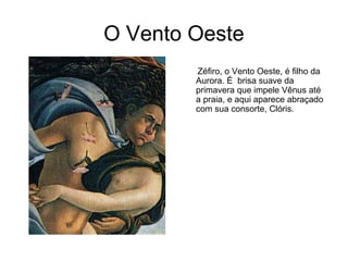 O Vento Oeste
        Zéfiro, o Vento Oeste, é filho da
        Aurora. É brisa suave da
        primavera que impele Vênus até
        a praia, e aqui aparece abraçado
        com sua consorte, Clóris.
 
