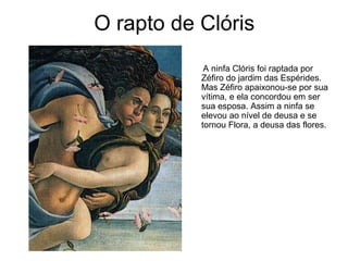 O rapto de Clóris
            A ninfa Clóris foi raptada por
           Zéfiro do jardim das Espérides.
           Mas Zéfiro apaixonou-se por sua
           vítima, e ela concordou em ser
           sua esposa. Assim a ninfa se
           elevou ao nível de deusa e se
           tornou Flora, a deusa das flores.
 