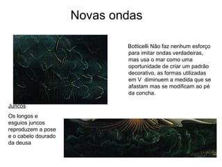 Novas ondas

                             Botticelli Não faz nenhum esforço
                             para imitar ondas verdadeiras,
                             mas usa o mar como uma
                             oportunidade de criar um padrão
                             decorativo, as formas utilizadas
                             em V diminuem a medida que se
                             afastam mas se modificam ao pé
                             da concha.

Juncos
Os longos e
esguios juncos
reproduzem a pose
e o cabelo dourado
da deusa
 