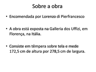 Sobre a obra
• Encomendada por Lorenzo di Pierfrancesco
• A obra está exposta na Galleria dos Uffizi, em
Florença, na Itália.
• Consiste em têmpera sobre tela e mede
172,5 cm de altura por 278,5 cm de largura.