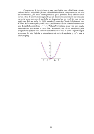 Comprimento de Arco foi uma grande contribuição para a história do cálculo,
embora, desde a antiguidade, já fosse conhecido a medida do comprimento de um arco
de circunferência, por muito tempo pensou-se que o problema de se retificar certas
curvas, isto é de construir um segmento de reta de mesmo comprimento de uma dada
curva, tal como um arco de parábola, era impossível de ser resolvido para curvas
algébricas. Foi por volta de 1650, usando técnicas do Cálculo Infinitesimal que
William Neil resolveu pela primeira vez o problema de calcular o comprimento de um
arco da parábola semicúbica y 2 = x 3 . William Neil tinha na época vinte anos e dele,
aparentemente, nunca mais se ouviu falar. Novamente, um cálculo aproximado para
este problema pode ser feito tomando-se subdivisões do arco da curva e ligando-os por
segmentos de reta. Calcular o comprimento do arco da parábola y = x 2 , para x
intervalo [0,5].




                                         11
 