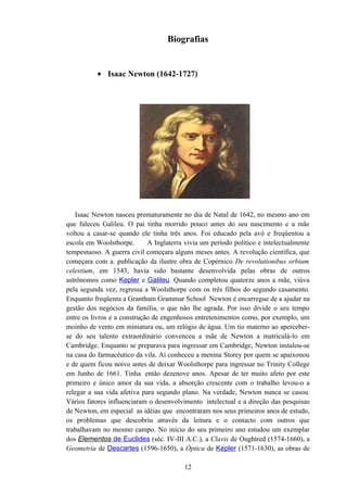 Biografias


          • Isaac Newton (1642-1727)




   Isaac Newton nasceu prematuramente no dia de Natal de 1642, no mesmo ano em
que faleceu Galileu. O pai tinha morrido pouco antes do seu nascimento e a mãe
voltou a casar-se quando ele tinha três anos. Foi educado pela avó e freqüentou a
escola em Woolsthorpe.       A Inglaterra vivia um período político e intelectualmente
tempestuoso. A guerra civil começara alguns meses antes. A revolução científica, que
começara com a. publicação da ilustre obra de Copérnico De revolutionibus orbium
celestium, em 1543, havia sido bastante desenvolvida pelas obras de outros
astrônomos como Kepler e Galileu. Quando completou quatorze anos a mãe, viúva
pela segunda vez, regressa a Woolsthorpe com os três filhos do segundo casamento.
Enquanto freqüenta a Grantham Grammar School Newton é encarregue de a ajudar na
gestão dos negócios da família, o que não lhe agrada. Por isso divide o seu tempo
entre os livros e a construção de engenhosos entretenimentos como, por exemplo, um
moinho de vento em miniatura ou, um relógio de água. Um tio materno ao aperceber-
se do seu talento extraordinário convenceu a mãe de Newton a matriculá-lo em
Cambridge. Enquanto se preparava para ingressar em Cambridge, Newton instalou-se
na casa do farmacêutico da vila. Aí conheceu a menina Storey por quem se apaixonou
e de quem ficou noivo antes de deixar Woolsthorpe para ingressar no Trinity College
em Junho de 1661. Tinha então dezenove anos. Apesar de ter muito afeto por este
primeiro e único amor da sua vida, a absorção crescente com o trabalho levou-o a
relegar a sua vida afetiva para segundo plano. Na verdade, Newton nunca se casou.
Vários fatores influenciaram o desenvolvimento intelectual e a direção das pesquisas
de Newton, em especial as idéias que encontraram nos seus primeiros anos de estudo,
os problemas que descobriu através da leitura e o contacto com outros que
trabalhavam no mesmo campo. No início do seu primeiro ano estudou um exemplar
dos Elementos de Euclides (séc. IV-III A.C.), a Clavis de Oughtred (1574-1660), a
Geometria de Descartes (1596-1650), a Óptica de Kepler (1571-1630), as obras de

                                         12
 