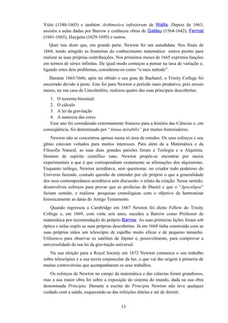 Viète (1540-1603) e também Arithmetica infinitorum de Wallis. Depois de 1663,
assistiu a aulas dadas por Barrow e conheceu obras de Galileu (1564-1642), Fermat
(1601-1665), Huygens (1629-1695) e outros.
   Quer isto dizer que, em grande parte, Newton foi um autodidata. Nos finais de
1664, tendo atingido as fronteiras do conhecimento matemático estava pronto para
realizar as suas próprias contribuições. Nos primeiros meses de 1665 exprimiu funções
em termos de séries infinitas. De igual modo começou a pensar na taxa de variação e,
ligando estes dois problemas, considerou-os como “o meu método”.
   Durante 1665/1666, após ter obtido o seu grau de Bacharel, o Trinity College foi
encerrado devido à peste. Este foi para Newton o período mais produtivo, pois nesses
meses, na sua casa de Lincolnshire, realizou quatro das suas principais descobertas:
   1. O teorema binomial
   2. O cálculo
   3. A lei da gravitação
   4. A natureza das cores
   Esse ano foi considerado extremamente frutuoso para a história das Ciências e, em
conseqüência, foi denominado por “Annus mirabilis” por muitos historiadores.
    Newton não se concentrou apenas numa só área de estudos. Os seus esforços e seu
gênio estavam voltados para muitos interesses. Para além da a Matemática e da
Filosofia Natural, as suas duas grandes paixões foram a Teologia e a Alquimia.
Homem de espírito científico nato, Newton propôs-se encontrar por meios
experimentais a que é que correspondiam exatamente as afirmações dos alquimistas.
Enquanto teólogo, Newton acreditava, sem questionar, no criador todo poderoso do
Universo fazendo, contudo questão de entender por ele próprio o que a generalidade
dos seus contemporâneos acreditava sem discussão: o relato da criação. Nesse sentido,
desenvolveu esforços para provar que as profecias de Daniel e que o “Apocalipse”
faziam sentido, e realizou pesquisas cronológicas com o objetivo de harmonizar
historicamente as datas do Antigo Testamento.
    Quando regressou a Cambridge em 1667 Newton foi eleito Fellow do Trinity
College e, em 1669, com vinte seis anos, sucedeu a Barrow como Professor de
matemática por recomendação do próprio Barrow. As suas primeiras lições foram sob
óptica e nelas expôs as suas próprias descobertas. Já em 1668 tinha construído com as
suas próprias mãos um telescópio de espelho muito eficaz e de pequeno tamanho.
Utilizou-o para observar os satélites de Júpiter e, possivelmente, para comprovar a
universalidade da sua lei da gravitação universal.
   Na sua eleição para a Royal Society em 1672 Newton comunica o seu trabalho
sobre telescópios e a sua teoria corpuscular da luz, o que vai dar origem à primeira de
muitas controvérsias que acompanharam os seus trabalhos.
    Os esforços de Newton no campo da matemática e das ciências foram grandiosos,
mas a sua maior obra foi sobre a exposição do sistema do mundo, dada na sua obra
denominada Principia. Durante a escrita do Principia Newton não teve qualquer
cuidado com a saúde, esquecendo-se das refeições diárias e até de dormir.


                                          13
 