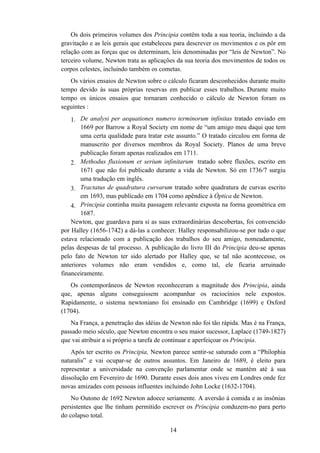 Os dois primeiros volumes dos Principia contêm toda a sua teoria, incluindo a da
gravitação e as leis gerais que estabeleceu para descrever os movimentos e os pôr em
relação com as forças que os determinam, leis denominadas por “leis de Newton”. No
terceiro volume, Newton trata as aplicações da sua teoria dos movimentos de todos os
corpos celestes, incluindo também os cometas.
   Os vários ensaios de Newton sobre o cálculo ficaram desconhecidos durante muito
tempo devido às suas próprias reservas em publicar esses trabalhos. Durante muito
tempo os únicos ensaios que tornaram conhecido o cálculo de Newton foram os
seguintes :

    1. De analysi per aequationes numero terminorum infinitas tratado enviado em
        1669 por Barrow a Royal Society em nome de “um amigo meu daqui que tem
        uma certa qualidade para tratar este assunto.” O tratado circulou em forma de
        manuscrito por diversos membros da Royal Society. Planos de uma breve
        publicação foram apenas realizados em 1711.
    2. Methodus fluxionum et serium infinitarum tratado sobre fluxões, escrito em
        1671 que não foi publicado durante a vida de Newton. Só em 1736/7 surgiu
        uma tradução em inglês.
    3. Tractatus de quadratura curvarum tratado sobre quadratura de curvas escrito
        em 1693, mas publicado em 1704 como apêndice à Óptica de Newton.
    4. Principia continha muita passagem relevante exposta na forma geométrica em
        1687.
    Newton, que guardava para si as suas extraordinárias descobertas, foi convencido
por Halley (1656-1742) a dá-las a conhecer. Halley responsabilizou-se por tudo o que
estava relacionado com a publicação dos trabalhos do seu amigo, nomeadamente,
pelas despesas de tal processo. A publicação do livro III do Principia deu-se apenas
pelo fato de Newton ter sido alertado por Halley que, se tal não acontecesse, os
anteriores volumes não eram vendidos e, como tal, ele ficaria arruinado
financeiramente.
   Os contemporâneos de Newton reconheceram a magnitude dos Principia, ainda
que, apenas alguns conseguissem acompanhar os raciocínios nele expostos.
Rapidamente, o sistema newtoniano foi ensinado em Cambridge (1699) e Oxford
(1704).
   Na França, a penetração das idéias de Newton não foi tão rápida. Mas é na França,
passado meio século, que Newton encontra o seu maior sucessor, Laplace (1749-1827)
que vai atribuir a si próprio a tarefa de continuar e aperfeiçoar os Principia.
    Após ter escrito os Principia, Newton parece sentir-se saturado com a “Philophia
naturalis” e vai ocupar-se de outros assuntos. Em Janeiro de 1689, é eleito para
representar a universidade na convenção parlamentar onde se mantém até à sua
dissolução em Fevereiro de 1690. Durante esses dois anos viveu em Londres onde fez
novas amizades com pessoas influentes incluindo John Locke (1632-1704).
    No Outono de 1692 Newton adoece seriamente. A aversão à comida e as insônias
persistentes que lhe tinham permitido escrever os Principia conduzem-no para perto
do colapso total.

                                         14
 