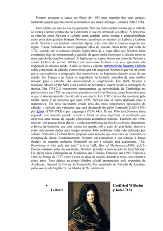 Newton recupera a saúde em finais de 1693 para regozijo dos seus amigos,
incluindo aquele que mais tarde se tornaria o seu maior inimigo, Leibniz (1646-1716).
    Com efeito, no ano da sua recuperação, Newton toma conhecimento que o cálculo
se estava a tornar conhecido no Continente e que era atribuído a Leibniz. A principio,
as relações entre Newton e Leibniz eram cordiais como mostra a correspondência
entre estes dois grandes homens. Newton reconhecia os méritos de Leibniz e Leibniz
os de Newton e em nenhum momento algum deles teria tido a mínima suspeita que
algum tivesse roubado ao outro qualquer idéia do cálculo. Mais tarde, por volta de
1712, quando até o comum cidadão inglês tinha já a vaga idéia que Newton tinha
construído algo de monumental, a questão de quem tinha inventado o cálculo torna-se
uma questão de orgulho nacional. A Inglaterra vai cerrar hostes em torno de Newton e
acusar Leibniz de ser um ladrão e um mentiroso. Leibniz e os seus apoiantes vão
responder do mesmo modo. Assim se inicia a célebre controvérsia Newton-Leibniz
sobre a invenção do cálculo, controvérsia que vai desgostar Newton e que vai ter como
grave conseqüência a estagnação das matemáticas na Inglaterra durante cerca de um
século. Em França e na Suíça os seguidores de Leibniz, munidos de uma melhor
notação para o cálculo, vão desenvolvê-lo e simplificá-lo. Em 1699, Newton é
nomeado Máster of the Mint com a tarefa de reformar e supervisionar a cunhagem da
moeda. Em 1701/2 é novamente representante da universidade de Cambridge no
parlamento e em 1703 vai ser eleito presidente da Royal Society, cargo honorário para
o qual é sucessivamente reeleito até à sua morte. Em 1705 é investido cavaleiro pela
rainha Anna. É de lamentar que após 1693, Newton não se tenha dedicado mais à
matemática. Ele teria facilmente criado uma das mais importantes aplicações do
cálculo: o cálculo das variações que será desenvolvido pelos Bernoulli (1623-1759)
por Euler (1707-1783) e por Lagrange (1765-1843). Já nos Principia Newton tinha
sugerido este assunto quando calcula a forma de uma superfície de revolução que
atravessa uma massa de liquido oferecendo resistência mínima. Também em 1696,
resolve - em poucas horas diz-se - o clássico problema da brachistochrona: determinar
a forma da trajetória que uma massa em queda, sob a ação da gravidade, descreve
entre dois pontos dados num tempo mínimo. Este problema tinha sido colocado por
Johann Bernoulli e Leibniz tinha proposto uma solução que desafiava os matemáticos
europeus da altura. Cautelosamente, Newton vai comunicar a sua solução à Royal
Society de maneira anônima. Bernoulli ao ver a solução terá exclamado: “Ah!
Reconheço o leão pela sua pata.” (cit in Bell, Men of Mathematics,1986: p.115)
Poucas semanas antes da sua morte, Newton presidiu a uma secção da Real Society.
Foi eleito sócio estrangeiro da Academia das Ciências Francesa em 1699. Faleceu a
vinte de Março de 1727, entre a uma ou duas da manhã, durante o sono, com oitenta e
cinco anos. Teve direito ao elogio fúnebre oficial pronunciado pelo secretário da
Academia, Bernard le Bovier de Fontenelle. Foi sepultado no Panteão de Londres,
junto aos reis de Inglaterra, na Abadia de W. estminster.




          •                                                  Gottfried Wilhelm
              Leibniz                                        (1646-1716)




                                         15
 