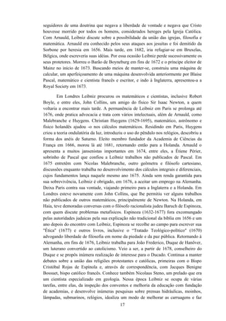seguidores de uma doutrina que negava a liberdade de vontade e negava que Cristo
houvesse morrido por todos os homens, considerados hereges pela Igreja Católica.
Com Arnauld, Leibniz discute sobre a possibilidade da união das igrejas, filosofia e
matemática. Arnauld era conhecido pelos seus ataques aos jesuítas e foi demitido da
Sorbone por heresia em 1656. Mais tarde, em 1682, iria refugiar-se em Bruxelas,
Bélgica, onde escreveria suas idéias. Por essa ocasião Leibniz perde sucessivamente os
seus protetores. Morreu o Barão de Boyneburg em fins de 1672 e o príncipe eleitor de
Mainz no início de 1673. Buscando meios de manter-se, construiu uma máquina de
calcular, um aperfeiçoamento de uma máquina desenvolvida anteriormente por Blaise
Pascal, matemático e cientista francês e escritor, e indo à Inglaterra, apresentou-a a
Royal Society em 1673.

        Em Londres Leibniz procurou os matemáticos e cientistas, inclusive Robert
Boyle, e entre eles, John Collins, um amigo do físico Sir Isaac Newton, a quem
voltaria a encontrar mais tarde. A permanência de Leibniz em Paris se prolonga até
1676, onde pratica advocacia e trata com vários intelectuais, além de Arnauld, como
Malebranche e Huygens. Christian Huygens (1629-1695), matemático, astrônomo e
físico holandês ajudou -o nos cálculos matemáticos. Residindo em Paris, Huygens
criou a teoria ondulatória da luz, introduziu o uso do pêndulo nos relógios, descobriu a
forma dos anéis de Saturno. Eleito membro fundador da Academia de Ciências da
França em 1666, morou lá até 1681, retornando então para a Holanda. Arnauld o
apresenta a muitos jansenistas importantes em 1674, entre eles, a Étiene Périer,
sobrinho de Pascal que confiou a Leibniz trabalhos não publicados de Pascal. Em
1675 entretêm com Nicolas Malebranche, outro geômetra e filósofo cartesiano,
discussões enquanto trabalha no desenvolvimento dos cálculos integrais e diferenciais,
cujos fundamentos lança naquele mesmo ano 1675. Ainda sem renda garantida para
sua sobrevivência, Leibniz é obrigado, em 1676, a aceitar um emprego na Alemanha.
Deixa Paris contra sua vontade, viajando primeiro para a Inglaterra e a Holanda. Em
Londres esteve novamente com John Collins, que lhe permitiu ver alguns trabalhos
não publicados de outros matemáticos, principalmente de Newton. Na Holanda, em
Haia, teve demoradas conversas com o filósofo racionalista judeu Baruch de Espinoza,
com quem discute problemas metafísicos. Espinoza (1632-1677) fora excomungado
pelas autoridades judaicas pela sua explicação não tradicional da bíblia em 1656 e um
ano depois do encontro com Leibniz, Espinoza se recolhe ao campo para escrever sua
"Ética" (1677) e outros livros, inclusive o “Tratado Teológico-político" (1670)
advogando liberdade de filosofia em nome da piedade e da paz pública. Retornando à
Alemanha, em fins de 1676, Leibniz trabalha para João Frederico, Duque de Hanôver,
um luterano convertido ao catolicismo. Veio a ser, a partir de 1678, conselheiro do
Duque e se propôs inúmera realização de interesse para o Ducado. Continua a manter
debates sobre a união das religiões protestantes e católicas, primeiras com o Bispo
Cristóbal Rojas de Espínola e, através de correspondência, com Jacques Benigne
Bossuet, bispo católico francês. Conhece também Nicolaus Steno, um prelado que era
um cientista especializado em geologia. Nessa época Leibniz se ocupa de várias
tarefas, entre elas, da inspeção dos conventos e melhoria da educação com fundação
de academias, e desenvolve inúmeras pesquisas sobre prensas hidráulicas, moinhos,
lâmpadas, submarinos, relógios, idealiza um modo de melhorar as carruagens e faz
                                          17
 