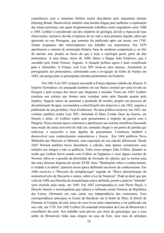 experiências com o elemento fósforo recém descoberto pelo alquimista alemão
Henning Brand. Desenvolveu também uma bomba d'água para melhorar a exploração
das minas próximas, nas quais freqüentemente trabalhou como engenheiro entre 1680
e 1685. Leibniz é considerado um dos criadores da geologia, devido a riqueza de suas
observações, inclusive devido à hipótese de ter sido a terra primeira líquida, idéia que
apresenta no seu Protogeae, que somente foi publicado após sua morte, em 1749.
Tantas ocupações não interromperam seu trabalho em matemática. Em 1679
aperfeiçoou o sistema de numeração binário, base da moderna computação e, ao fim
do mesmo ano, propôs as bases do que é hoje a topologia geral, parte da alta
matemática. A essa altura, início de 1680, falece o Duque João Frederico, que é
sucedido pelo irmão Ernesto Augusto. A situação política agora é mais complicada
para a Alemanha. A França, com Luís XIV torna-se uma ameaça. Aumentam as
perseguições aos protestantes, culminando com a revogação do Édito de Nantes em
1685, um perigo para os principados alemães protestantes da fronteira.

        Em 1681 Luís XIV avançou anexando à França algumas cidades da Alsacia. O
Império Germânico era ameaçado também em seu flanco oriental por uma revolta na
Hungria e pelo avanço dos turcos que chegaram a assediar Viena em 1683. Leibniz
continua seu esforço nas frentes mais variadas, tanto pelo Ducado quanto pelo
Império. Sugeriu meios de aumentar a produção de tecidos, propôs um processo de
dessalinização da água, recomendou a classificação dos arquivos e, em 1682, sugeriu a
publicação de um periódico, Acta Eruditorum. Na área política escreveu, em 1683, um
violento panfleto contra Luís XIV, intitulado O Mais Cristão Deus da Guerra, em
francês e latim. Aí Leibniz expôs seus pensamentos a respeito da guerra com a
Hungria. Nessa mesma época continuou a aperfeiçoar seu sistema metafísico buscando
uma noção de causa universal de todo ser, tentando chegar a um ponto de partida que
reduzisse o raciocínio a uma álgebra do pensamento. Continuou também a
desenvolver seus conhecimentos matemáticos e físicos. Em 1684 publicou Nova
Methodus pro Maximis et Minimis, uma exposição do seu cálculo diferencial. Desde
1665 Newton também havia descoberto o cálculo, mas apenas comunicara seus
achados aos amigos e não os publicou. Entre esses amigos John Collins. Quando se
soube que Leibniz havia estado com Collins na Inglaterra e visto alguns escritos de
Newton, abriu-se a questão de prioridade da invenção do cálculo, que se tornou uma
das mais famosas disputas do século XVIII. Suas “Meditações sobre o conhecimento,
a verdade e as idéias" apareceu nessa época definindo sua teoria do conhecimento. Em
1686 escreveu o "Discours de métaphysique" seguido de "Breve demonstração do
memorável erro de Descartes e outros, sobre a Lei da Natureza". Pode se dizer que por
volta de 1686 sua filosofia da monadologia estava definida, porem a palavra "mônada"
seria inserida mais tarde, em 1695. Em 1687 correspondeu-se com Pierre Bayle, o
filósofo francês e enciclopedista que editava o influente jornal Notícias da República
das Letras, afirmando em suas cartas sua independência dos cartesianos. Essa
correspondência antecipou os Essais de théodicée sur la bonté de Dieu, la liberté de
l'homme et l'origine du mal, único de seus livros mais importantes a ser publicado em
sua vida, em 1710. Em 1685 Leibniz foi nomeado historiador da Casa de Brunswick e
conselheiro da corte. Seu trabalho seria provar, por meio da genealogia, que a casa
nobre de Brunswick tinha suas origens na casa de Este, uma casa de príncipes
                                          18
 