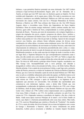 italianos, o que permitiria Hanôver pretender um nono eleitorado. Em 1687 Leibniz
começou a viajar em busca de documentos. Seguiu pelo sul da Alemanha até a
Áustria, ao tempo que Luís XIV mais uma vez declarava guerra ao Império. Foi bem
recebido pelo Imperador e de lá seguiu para a Itália. Por onde ia encontrava-se com
cientista e continuava seu trabalho intelectual. Publicou em 1689 seu ensaio sobre o
movimento dos corpos celestes. Este ano leu o Principia Matemática de Newton.
Retornou a Hanôver em 1690. Seus esforços não foram em vão. Em 1692 Ernesto
Augusto obteve a investidura como Eleitor dos Imperadores do Sacro Império
Germânico. Dono de enorme energia intelectual, Leibniz continua estudos dos mais
diversos, agora sobre a história da Terra, compreendendo os eventos geológicos e a
descrição de fósseis. Procurou, por meio de monumentos e de vestígios lingüísticos, a
origem das migrações dos povos, origem e progresso da ciência, ética e política e,
finalmente, por elementos da história sacra. Em seu projeto de uma história universal
Leibniz nunca perdeu de vista o fato de que tudo se interliga. Apesar de não conseguir
escrever essa história, seus esforços foram influentes porque ele divisou novas
combinações de velhas idéias e inventou outras totalmente novas. Em 1695 ele expôs
uma parte de sua teoria dinâmica do movimento no Système Nouveau, onde tratava do
relacionamento de substancias e da harmonia preestabelecida entre a alma e o corpo.
Deus não necessita de intervir na ação do homem por meio de seu pensamento, como
Malebranche postulava, ou dar corda num tipo de relógio de modo a conciliar os dois;
em lugar disso, o Supremo Relojoeiro fez que correspondessem exatamente corpo e
alma, eles dão sentido um a outro desde o começo. Em 1697, em "Sobre a origem das
coisas", Leibniz tentou provar que a origem última das coisas não pode ser outra senão
Deus. No início de 1698 morreu o príncipe eleitor Ernesto Augusto, sucedendo-o seu
filho George Luís. Incompatibilizado com o novo príncipe, mal educado e
desagradável, Leibniz valia-se da amizade de Sofia, viúva, e de Sofia Carlota, filha do
falecido príncipe. Com a ajuda da jovem princesa Carlota, a qual logo seria a primeira
rainha da Prússia, promoveu a criação da Academia de Ciências de Berlim (Capital da
Prússia, que era o norte da Alemanha e parte do norte da atual Polônia) em 1700. Mais
uma vez pôs-se a trabalhar arduamente pela união das igrejas: em Berlim tratava-se de
unir luteranos e calvinistas; em Paris havia a oposição de Bossuet; em Viena, para
onde retorna em 1700, consegue o apoio do Imperador, e na Inglaterra são os
anglicanos que precisam ser convencidos. Esta atividade deu oportunidade para
comunicar-se com intelectuais ingleses, como o deísta John Toland, que vem
acompanhando o embaixador da Inglaterra enviado a Hanôver em 1702, com o bispo
de Salisbury, chefe da Igreja Anglicana, e Lady Darnaris Masham em cuja casa John
Locke viria a falecer em 1704. Leibniz estava impressionado com as qualidades do
Czar russo, Pedro o Grande e, em 1711, foi recebido a primeira vez pelo Czar. Em
outono de 1714 o Imperador nomeou-o conselheiro do império e lhe deu o título de
Barão. Ainda nessa época escreveu Príncipes de la nature e de la Grace fondés en
raison, cujo objeto é a harmonia preestabelecida entre essas duas ordens. Mais tarde,
em 1714, escreveu Monadologia que sintetiza a filosofia da "Teodicéia". Em meados
de 1714, a morte da rainha Ana levou George Luís ao trono da Inglaterra com o nome
de George I. Retornando a Hanôver, onde ele estava virtualmente em prisão
domiciliar, Leibniz pôs-se novamente a trabalhar no Annales Imperii Occidentis

                                          19
 