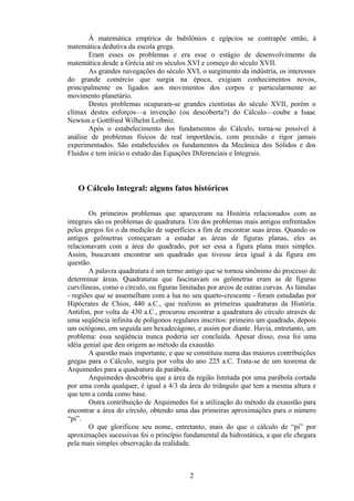 À matemática empírica de babilônios e egípcios se contrapõe então, à
matemática dedutiva da escola grega.
       Eram esses os problemas e era esse o estágio de desenvolvimento da
matemática desde a Grécia até os séculos XVI e começo do século XVII.
       As grandes navegações do século XVI, o surgimento da indústria, os interesses
do grande comércio que surgia na época, exigiam conhecimentos novos,
principalmente os ligados aos movimentos dos corpos e particularmente ao
movimento planetário.
       Destes problemas ocuparam-se grandes cientistas do século XVII, porém o
clímax destes esforços—a invenção (ou descoberta?) do Cálculo—coube a Isaac
Newton e Gottfried Wilhelm Leibniz.
       Após o estabelecimento dos fundamentos do Cálculo, torna-se possível à
análise de problemas físicos de real importância, com precisão e rigor jamais
experimentados. São estabelecidos os fundamentos da Mecânica dos Sólidos e dos
Fluidos e tem início o estudo das Equações Diferenciais e Integrais.



   O Cálculo Integral: alguns fatos históricos

        Os primeiros problemas que apareceram na História relacionados com as
integrais são os problemas de quadratura. Um dos problemas mais antigos enfrentados
pelos gregos foi o da medição de superfícies a fim de encontrar suas áreas. Quando os
antigos geômetras começaram a estudar as áreas de figuras planas, eles as
relacionavam com a área do quadrado, por ser essa a figura plana mais simples.
Assim, buscavam encontrar um quadrado que tivesse área igual à da figura em
questão.
        A palavra quadratura é um termo antigo que se tornou sinônimo do processo de
determinar áreas. Quadraturas que fascinavam os geômetras eram as de figuras
curvilíneas, como o círculo, ou figuras limitadas por arcos de outras curvas. As lúnulas
- regiões que se assemelham com a lua no seu quarto-crescente - foram estudadas por
Hipócrates de Chios, 440 a.C., que realizou as primeiras quadraturas da História.
Antifon, por volta de 430 a.C., procurou encontrar a quadratura do círculo através de
uma seqüência infinita de polígonos regulares inscritos: primeiro um quadrado, depois
um octógono, em seguida um hexadecágono, e assim por diante. Havia, entretanto, um
problema: essa seqüência nunca poderia ser concluída. Apesar disso, essa foi uma
idéia genial que deu origem ao método da exaustão.
        A questão mais importante, e que se constituiu numa das maiores contribuições
gregas para o Cálculo, surgiu por volta do ano 225 a.C. Trata-se de um teorema de
Arquimedes para a quadratura da parábola.
        Arquimedes descobriu que a área da região limitada por uma parábola cortada
por uma corda qualquer, é igual a 4/3 da área do triângulo que tem a mesma altura e
que tem a corda como base.
        Outra contribuição de Arquimedes foi a utilização do método da exaustão para
encontrar a área do círculo, obtendo uma das primeiras aproximações para o número
“pi”.
        O que glorificou seu nome, entretanto, mais do que o cálculo de “pi” por
aproximações sucessivas foi o princípio fundamental da hidrostática, a que ele chegara
pela mais simples observação da realidade.



                                           2
 