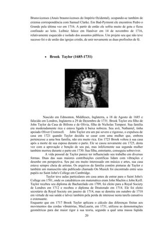 Brunsvicenses (Anais braunsvicenses do Império Ocidental), ocupando-se também de
extensa correspondência com Samuel Clarke. Em Bad-Pyrmont ele encontrou Pedro o
Grande pela última vez em 1716. A partir de então ele sofria muito de gota e ficou
confinado ao leito. Leibniz falece em Hanôver em 14 de novembro de 1716,
relativamente esquecido e isolado dos assuntos públicos. Um projeto seu que não teve
sucesso foi o de união das igrejas cristãs, de unir novamente as duas profissões de fé.




           •   Brook Taylor (1685-1731)




          Nascido em Edmonton, Middlesex, Inglaterra, a 18 de Agosto de 1685 e
falecido em Londres, Inglaterra a 29 de Dezembro de 1731. Brook Taylor era filho de
John Taylor da Casa de Bifrons e de Olivia, filha de Nicholas Tempest. Sua família
era moderadamente rica e estava ligada à baixa nobreza. Seu avô, Nathaniel, tinha
apoiado Oliver Cromwell.      John Taylor era um pai severo e rigoroso, o expulsou de
casa em 1721 quando Taylor decidiu se casar com uma mulher que, embora
pertencesse a uma boa família, não era muito rica. Em 1723 Brook voltou à sua casa
após a morte de sua esposa durante o parto. Ele se casou novamente em 1725, desta
vez com a aprovação e benção de seu pai, mas infelizmente sua segunda mulher
também morreu durante o parto em 1730. Sua filha, entretanto, conseguiu sobreviver.
            A vida pessoal de Taylor parece ter influenciado seu trabalho em diversas
formas. Duas das suas maiores contribuições científicas lidam com vibrações e
desenho em perspectiva. Seu pai era muito interessado em música e artes, sua casa
estava sempre cheia de artistas. Os arquivos da família contém pinturas de Taylor e
também um manuscrito não publicado chamado On Musick foi encontrado entre seus
papéis no Saint John's College em Cambridge.
            Taylor teve aulas particulares em casa antes de entrar para o Saint John's
College em 1701, onde os catedráticos em matemática eram John Machin e John Keill.
Taylor recebeu seu diploma de Bacharelado em 1709, foi eleito para a Royal Society
de Londres em 1712 e recebeu o diploma de Doutorado em 1714. Ele foi eleito
secretário da Royal Society em janeiro de 1714, mas se demitiu em outubro de 1718
em virtude de sua saúde e talvez também pela perda de interesse nesta tarefa cansativa
e extenuante.
Enquanto que em 1717 Brook Taylor aplicara o cálculo das diferenças finitas aos
movimentos das cordas vibratórias, MacLaurin, em 1731, utilizou as demonstrações
geométricas para dar maior rigor à sua teoria, segundo a qual uma massa líqüida
                                          20
 