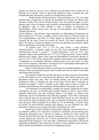 girando em torno de um eixo sob a influência da gravitação toma a forma de um
elipsóide de revolução. Taylor e MacLaurin chamavam então a atenção dos seus
compatriotas para a geometria, levando-os a desprezarem a análise.
              Sendo membro da Royal Society, Taylor participou, em 1712, do comitê
formado para o julgamento da questão da prioridade na invenção do Cálculo entre
Newton e Leibniz. Ele visitou a França diversas vezes por razões de saúde e sociais.
Durante estas visitas ele manteve uma constante correspondência com Pierre Rèmond
de Montmort sobre as séries infinitas e sobre o trabalho de Montmort em
probabilidade. Taylor serviu como um tipo de intermediário entre Montmort e
Abraham De Moivre.
Taylor publicou o seu primeiro artigo importante na Philosophical Transactions da
Royal Society em 1714, que, a verdade, já havia sido escrito em 1708 de acordo com
sua correspondência com Keill. O artigo tratava da determinação do centro de
oscilação de um corpo. Como era costume de Taylor e de outros matemáticos da
época, ele utilizou a notação de pontos ao resolver um problema em mecânica, dando
início a uma disputa com Johann I Bernoulli.
           O período entre 1714 e 1719 foi, para Taylor, o mais produtivo
matematicamente. A primeira edição de seus dois livros matemáticos “Methodus
incrementorum directa et inversa” e “Linear Perspective” saiu em 1715. Suas
segundas edições foram publicadas em 1717 e 1719 respectivamente. Taylor também
publicou treze artigos, alguns como cartas na Philosophical Transactions durante os
anos de 1712 a 1724. Nestes artigos estão incluídos experimentos com a capilaridade,
o magnetismo e o termômetro. Durante os últimos anos de sua vida Taylor se voltou
para escritos religiosos e filosóficos. Seu terceiro livro Comtemplatio philosophica foi
impresso postumamente pelo seu neto em 1793.
         Taylor é conhecido pelo teorema ou processo de se expandir funções em séries
infinitas. Existe uma grande discussão sobre o crédito que deve ser dado a Taylor pela
formulação deste teorema.
          Seu primeiro relatório do teorema foi escrito em uma carta para John Machin
no dia 26 de julho de 1712 e reescrito por H. Bateman. Nele Taylor conta que a sua
descoberta surgiu após uma "dica" de Machin durante uma palestra no Child's
Coffeehouse sobre a "utilização da série de Sir Isaac Newton para a resolução do
problema de Kepler" e sobre o "método do Dr. Halley para se achar as raízes" de
equações polinomiais que fora publicado na Philosophical Transactions em 1694.
          Isto demonstra sua honestidade e cuidado em relação à publicação de artigos
matemáticos. Ele usou sua fórmula para expandir funções em séries e para resolver
equações diferenciais, mas não conseguiu prever o seu papel, sua função mais
importante, que só foi descoberto mais tarde por Lagrange. Taylor não se preocupou
com a falta de rigor em sua derivação. Colin Maclaurin notou um caso especial da
série de Taylor agora conhecido como série ou teorema da Maclaurin, que já havia
sido citado por Taylor na página 27 na edição de 1717 do Methodus . O termo "série
de Taylor" foi provavelmente utilizado pela primeira vez por L'Huillier em 1786,
entretanto Condorcet usou os nomes de Taylor e d'Alembert em 1784.
         Mesmo que as séries infinitas já fossem algo conhecido, Taylor desenvolveu a
sua fórmula sozinho e foi o primeiro a enunciá-la e explicitá-la de uma forma geral.
Pringsheim demonstrou que é possível se chegar ao teorema de Taylor através da
fórmula de Bernoulli por meio de algumas mudanças de variáveis. No entanto não
existem indícios que Taylor fez isso e nem de que Bernoulli se sentira "plagiado". A
preposição XI do teorema IV, por outro lado, é diretamente equivalente à fórmula de
integração de Bernoulli. Mas a derivação de Taylor é mais complexa, tanto que lhe é
dado o crédito da prioridade do processo de integração por partes.


                                          21
 