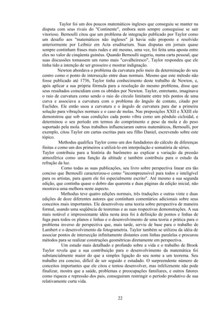 Taylor foi um dos poucos matemáticos ingleses que conseguiu se manter na
disputa com seus rivais do "Continente", embora nem sempre conseguisse se sair
vitorioso. Bernoulli citou que um problema de integração publicado por Taylor como
um desafio aos "matemáticos não ingleses" já havia sido proposto e resolvido
anteriormente por Leibniz em Acta eruditurium. Suas disputas em jornais quase
sempre continham frases mais rudes e até mesmo, uma vez, foi feita uma aposta entre
eles no valor de cinqüenta guinéus. Quando Bernoulli sugeriu, numa carta pessoal, que
suas discussões tomassem um rumo mais "cavalheiresco", Taylor respondeu que ele
tinha tido a intenção de ser grosseiro e mostrar indignação.
          Newton abordava o problema da curvatura pelo meio da determinação do seu
centro como o ponto de intersecção entre duas normais. Mesmo que este método não
fosse publicado até 1736, Taylor tinha conhecimento deste trabalho de Newton, e,
após aplicar a sua própria fórmula para a resolução do mesmo problema, disse que
seus resultados coincidiam com os obtidos por Newton. Taylor, entretanto, imaginava
o raio de curvatura como sendo o raio do círculo limitante entre três pontos de uma
curva e associava a curvatura com o problema do ângulo de contato, citado por
Euclides. Ele então usou a curvatura e o ângulo de curvatura para dar a primeira
solução para vibrações normais e o caso de molas. Nas preposições XXII e XXIII ele
demonstrou que sob suas condições cada ponto vibra como um pêndulo cicloidal, e
determinou o seu período em termos do comprimento e peso da mola e do peso
suportado pela mola. Seus trabalhos influenciaram outros matemáticos, Bernoulli, por
exemplo, citou Taylor em cartas escritas para seu filho Daniel, escrevendo sobre este
tópico.
          Methodus qualifica Taylor como um dos fundadores do cálculo de diferenças
finitas e como um dos primeiros a utilizá-lo em interpolação e somatória de séries.
Taylor contribuiu para a história do barômetro ao explicar a variação da pressão
atmosférica como uma função da altitude e também contribuiu para o estudo da
refração da luz.
            Como todas as suas publicações, seu livro sobre perspectiva linear era tão
conciso que Bernoulli caracterizou-o como "incompreensível para todos e inteligível
para os artistas, para quem ele foi especialmente escrito". Até mesmo a sua segunda
edição, que continha quase o dobro das quarenta e duas páginas da edição inicial, não
mostrava uma melhora neste aspecto.
            Methodus teve quatro edições normais, três traduções e outras vinte e duas
edições de doze diferentes autores que continham comentários adicionais sobre seus
conceitos mais importantes. Ele desenvolveu uma teoria sobre perspectiva de maneira
formal, usando uma seqüência de teoremas e as suas respectivas demonstrações. A sua
mais notável e impressionante idéia nesta área foi à definição de pontos e linhas de
fuga para todos os planos e linhas e o desenvolvimento de uma teoria e prática para o
problema inverso de perspectiva que, mais tarde, serviu de base para o trabalho de
Lambert e o desenvolvimento da fotogrametria. Taylor também se utilizou da idéia de
associar pontos de intersecção infinitamente distantes com linhas paralelas e procurou
métodos para se realizar construções geométricas diretamente em perspectiva.
            Um estudo mais detalhado e profundo sobre a vida e o trabalho de Brook
Taylor revela que a sua contribuição para o desenvolvimento da matemática foi
substancialmente maior do que a simples ligação do seu nome a um teorema. Seu
trabalho era conciso, difícil de ser seguido e estudado. O surpreendente número de
conceitos importantes que ele citou e tentou desenvolver, mas infelizmente não pode
finalizar, mostra que a saúde, problemas e preocupações familiares, e outros fatores
como riqueza e repressão dos pais, conseguiram restringir o período produtivo de sua
relativamente curta vida.


                                         22
 