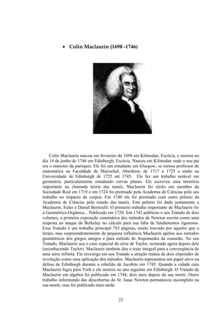 • Colin Maclaurin (1698 -1746)




    Colin Maclaurin nasceu em fevereiro de 1698 em Kilmodan, Escócia, e morreu no
dia 14 de junho de 1746 em Edinburgh, Escócia. Nasceu em Kilmodan onde o seu pai
era o ministro da paróquia. Ele foi um estudante em Glasgow, se tornou professor de
matemática na Faculdade de Marischal, Aberdeen, de 1717 a 1725 e então na
Universidade de Edinburgh de 1725 até 1745. Ele fez um trabalho notável em
geometria, particularmente estudando curvas planas. Ele escreveu uma memória
importante na chamada teoria das marés. Maclaurin foi eleito um membro da
Sociedade Real em 1719 e em 1724 foi premiado pela Academia de Ciências pelo seu
trabalho no impacto de corpos. Em 1740 ele foi premiado com outro prêmio da
Academia de Ciências pelo estudo das marés. Este prêmio foi dado juntamente a
Maclaurin, Euler e Daniel Bernoulli. O primeiro trabalho importante de Maclaurin foi
a Geométrica Orgânica... Publicado em 1720. Em 1742 publicou o seu Tratado de dois
volumes, a primeira exposição sistemática dos métodos de Newton escrita como uma
resposta ao ataque de Berkeley no cálculo para sua falta de fundamentos rigorosos.
Esse Tratado é um trabalho principal 763 páginas, muito louvado por aqueles que o
leram, mas surpreendentemente de pequena influência Maclaurin apelou aos métodos
geométricos dos gregos antigos e para método de Arquimedes da exaustão. No seu
Tratado, Maclaurin usa o caso especial da série de Taylor, nomeada agora depois dele
(reconhecendo Taylor). Maclaurin também deu o teste integral para a convergência de
uma série infinita. Ele investiga em seu Tratado a atração mútua de dois elipsóides de
revolução como uma aplicação dos métodos. Maclaurin representou um papel ativo na
defesa de Edinburgh durante a rebelião de Jacobite em 1745. Quando a cidade caiu
Maclaurin fugiu para York e ele morreu no ano seguinte em Edinburgh. O Tratado de
Maclaurin em álgebra foi publicado em 1748, dois anos depois da sua morte. Outro
trabalho informando das descobertas do Sr. Isaac Newton permaneceu incompleto na
sua morte, mas foi publicado mais tarde.


                                         23
 